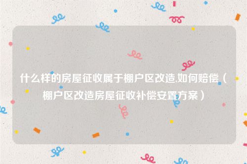 什么样的房屋征收属于棚户区改造,如何赔偿（棚户区改造房屋征收补偿安置方案）