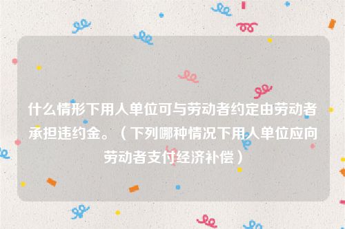 什么情形下用人单位可与劳动者约定由劳动者承担违约金。（下列哪种情况下用人单位应向劳动者支付经济补偿）