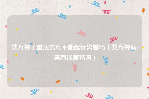 女方得了重病男方不能起诉离婚吗（女方得病,男方能离婚吗）