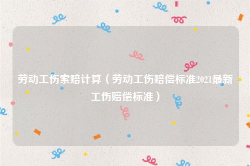 劳动工伤索赔计算（劳动工伤赔偿标准2021最新工伤赔偿标准）