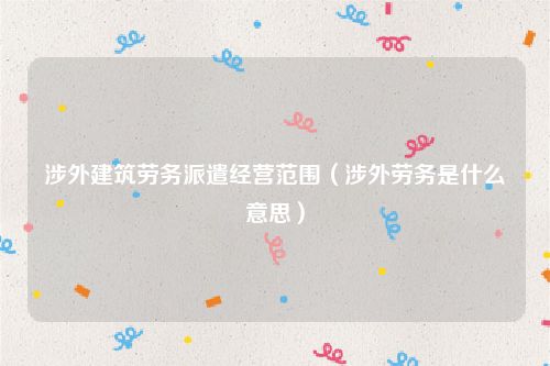涉外建筑劳务派遣经营范围（涉外劳务是什么意思）