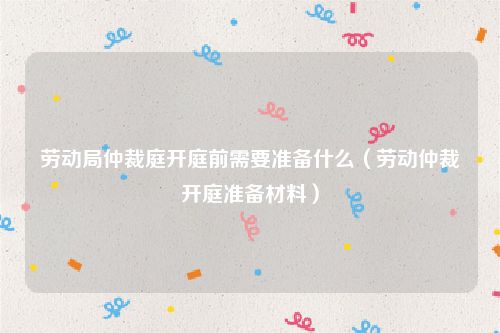 劳动局仲裁庭开庭前需要准备什么（劳动仲裁开庭准备材料）