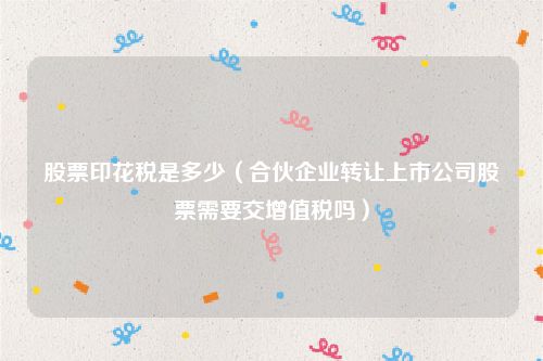 股票印花税是多少（合伙企业转让上市公司股票需要交增值税吗）
