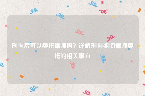 刑拘后可以委托律师吗？详解刑拘期间律师委托的相关事宜