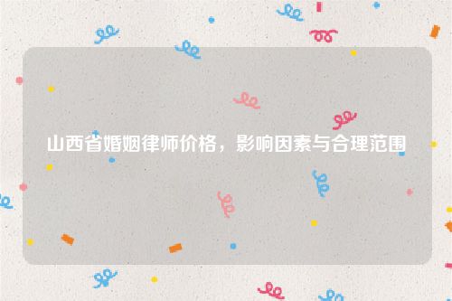 山西省婚姻律师价格，影响因素与合理范围