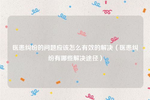医患纠纷的问题应该怎么有效的解决（医患纠纷有哪些解决途径）