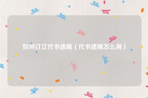 如何订立代书遗嘱（代书遗嘱怎么用）