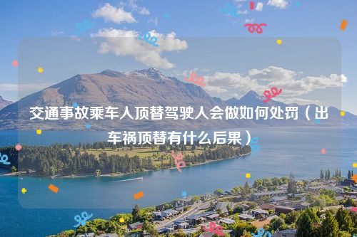 交通事故乘车人顶替驾驶人会做如何处罚（出车祸顶替有什么后果）