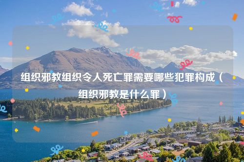 组织邪教组织令人死亡罪需要哪些犯罪构成（组织邪教是什么罪）