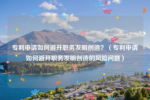 专利申请如何避开职务发明创造？（专利申请如何避开职务发明创造的风险问题）