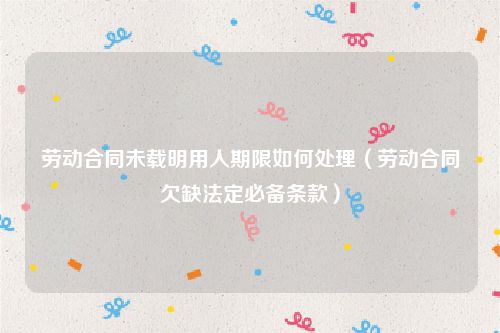 劳动合同未载明用人期限如何处理（劳动合同欠缺法定必备条款）