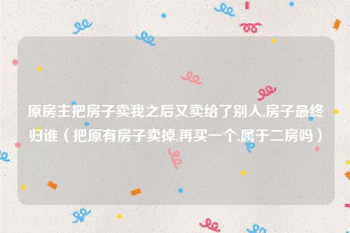 原房主把房子卖我之后又卖给了别人,房子最终归谁（把原有房子卖掉,再买一个,属于二房吗）