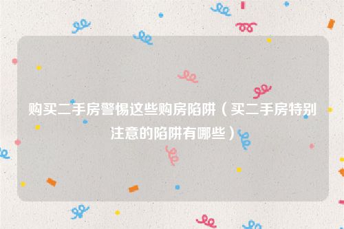 购买二手房警惕这些购房陷阱（买二手房特别注意的陷阱有哪些）
