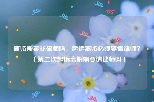 离婚需要找律师吗，起诉离婚必须要请律师？（第二次起诉离婚需要请律师吗）