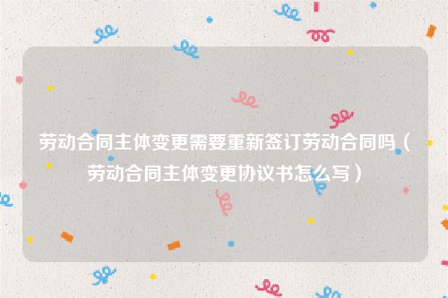劳动合同主体变更需要重新签订劳动合同吗（劳动合同主体变更协议书怎么写）