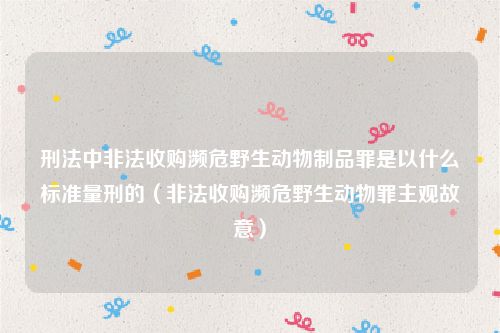 刑法中非法收购濒危野生动物制品罪是以什么标准量刑的（非法收购濒危野生动物罪主观故意）