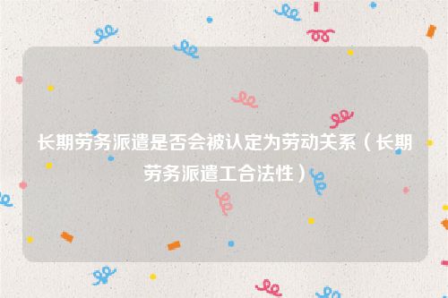 长期劳务派遣是否会被认定为劳动关系（长期劳务派遣工合法性）