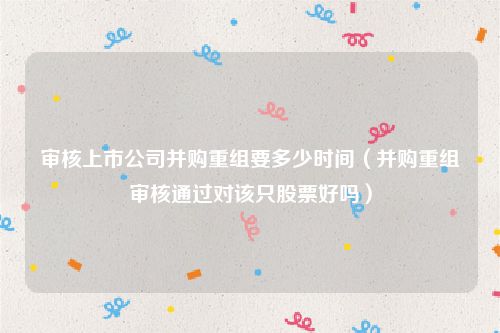 审核上市公司并购重组要多少时间（并购重组审核通过对该只股票好吗）