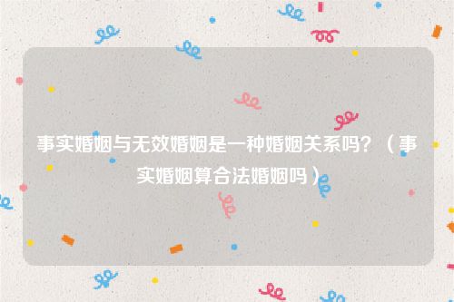 事实婚姻与无效婚姻是一种婚姻关系吗？（事实婚姻算合法婚姻吗）