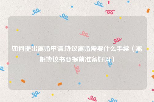 如何提出离婚申请,协议离婚需要什么手续（离婚协议书要提前准备好吗）