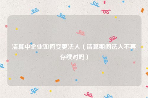 清算中企业如何变更法人（清算期间法人不再存续对吗）