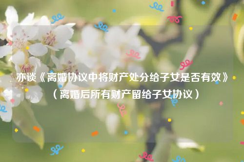 亦谈《离婚协议中将财产处分给子女是否有效》（离婚后所有财产留给子女协议）