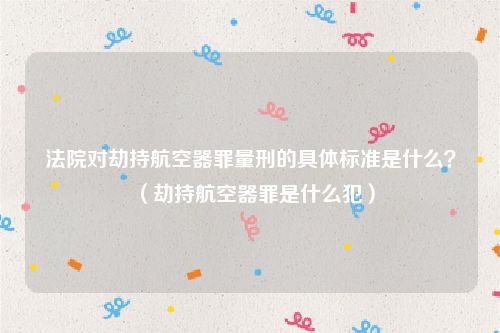 法院对劫持航空器罪量刑的具体标准是什么？（劫持航空器罪是什么犯）