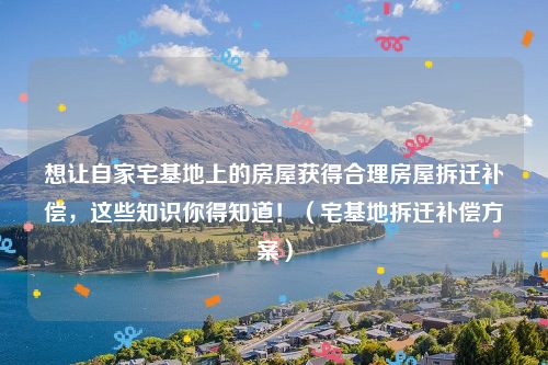 想让自家宅基地上的房屋获得合理房屋拆迁补偿，这些知识你得知道！（宅基地拆迁补偿方案）