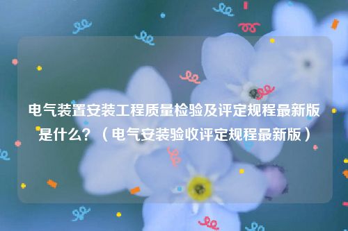 电气装置安装工程质量检验及评定规程最新版是什么？（电气安装验收评定规程最新版）