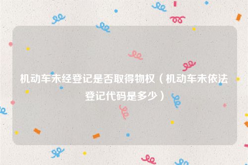 机动车未经登记是否取得物权（机动车未依法登记代码是多少）