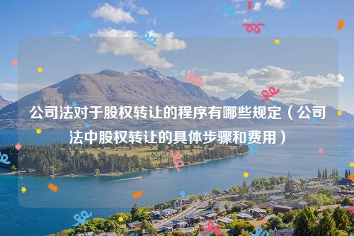 公司法对于股权转让的程序有哪些规定（公司法中股权转让的具体步骤和费用）