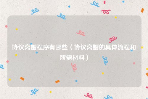 协议离婚程序有哪些（协议离婚的具体流程和所需材料）