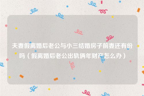 夫妻假离婚后老公与小三结婚房子前妻还有份吗（假离婚后老公出轨俩年财产怎么办）