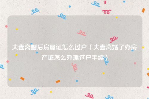 夫妻离婚后房屋证怎么过户（夫妻离婚了办房产证怎么办理过户手续）