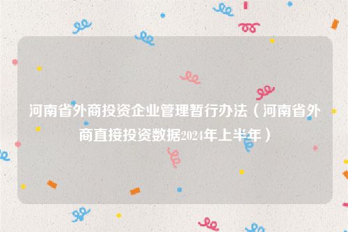 河南省外商投资企业管理暂行办法（河南省外商直接投资数据2024年上半年）