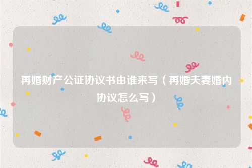 再婚财产公证协议书由谁来写（再婚夫妻婚内协议怎么写）