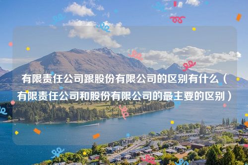 有限责任公司跟股份有限公司的区别有什么（有限责任公司和股份有限公司的最主要的区别）