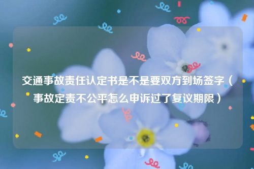 交通事故责任认定书是不是要双方到场签字（事故定责不公平怎么申诉过了复议期限）