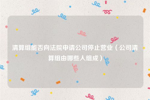 清算组能否向法院申请公司停止营业（公司清算组由哪些人组成）