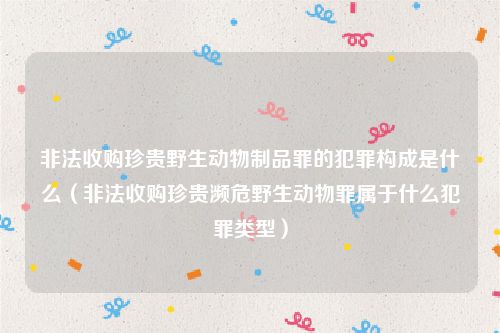 非法收购珍贵野生动物制品罪的犯罪构成是什么（非法收购珍贵濒危野生动物罪属于什么犯罪类型）