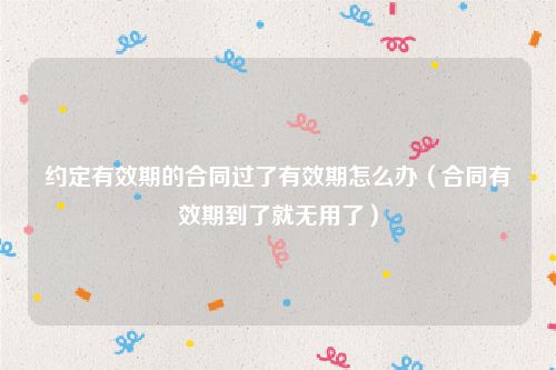 约定有效期的合同过了有效期怎么办（合同有效期到了就无用了）