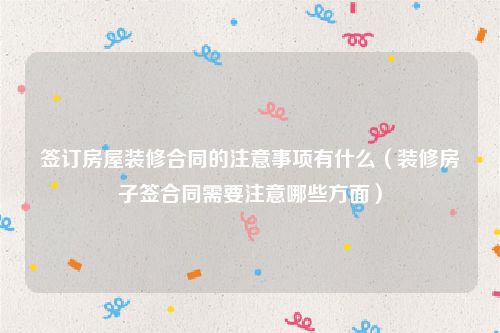 签订房屋装修合同的注意事项有什么（装修房子签合同需要注意哪些方面）