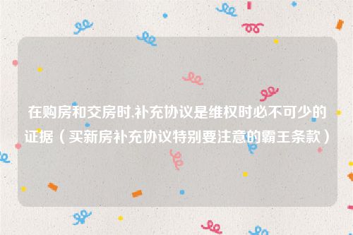 在购房和交房时,补充协议是维权时必不可少的证据（买新房补充协议特别要注意的霸王条款）