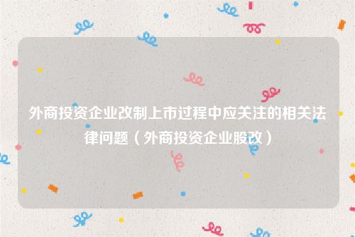 外商投资企业改制上市过程中应关注的相关法律问题（外商投资企业股改）