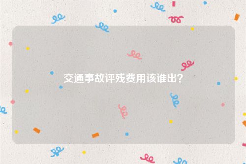 交通事故评残费用该谁出？