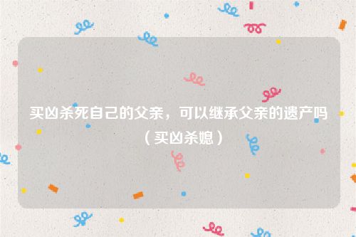 买凶杀死自己的父亲，可以继承父亲的遗产吗（买凶杀媳）
