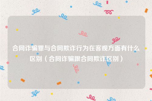合同诈骗罪与合同欺诈行为在客观方面有什么区别（合同诈骗跟合同欺诈区别）