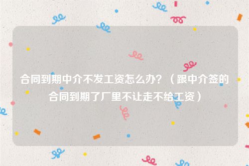 合同到期中介不发工资怎么办？（跟中介签的合同到期了厂里不让走不给工资）