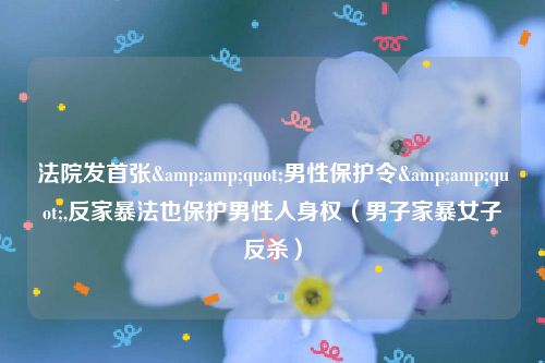 法院发首张&amp;quot;男性保护令&amp;quot;,反家暴法也保护男性人身权（男子家暴女子反杀）