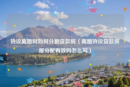 协议离婚时如何分割贷款房（离婚协议贷款房屋分配有效吗怎么写）